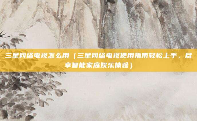 三星网络电视怎么用(三星网络电视使用指南轻松上手,尽享智能家庭娱乐体验)