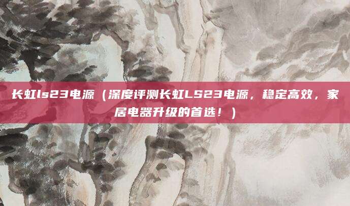 长虹ls23电源（深度评测长虹LS23电源，稳定高效，家居电器升级的首选！）