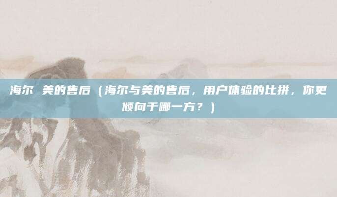 海尔 美的售后（海尔与美的售后，用户体验的比拼，你更倾向于哪一方？）