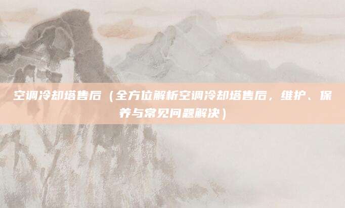 空调冷却塔售后（全方位解析空调冷却塔售后，维护、保养与常见问题解决）