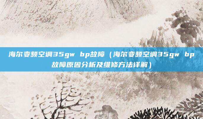 海尔变频空调35gw bp故障（海尔变频空调35gw bp故障原因分析及维修方法详解）
