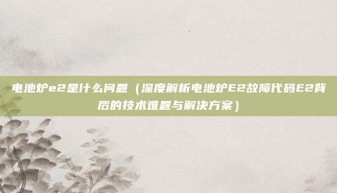 电池炉e2是什么问题（深度解析电池炉E2故障代码E2背后的技术难题与解决方案）