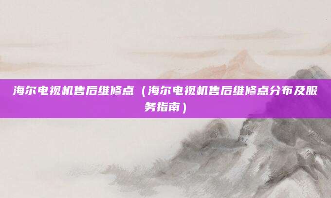 海尔电视机售后维修点（海尔电视机售后维修点分布及服务指南）
