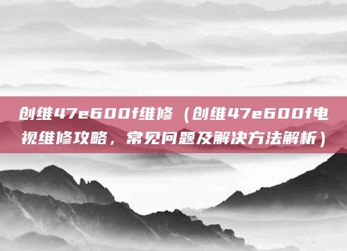 创维47e600f维修（创维47e600f电视维修攻略，常见问题及解决方法解析）