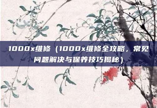1000x维修（1000x维修全攻略，常见问题解决与保养技巧揭秘）