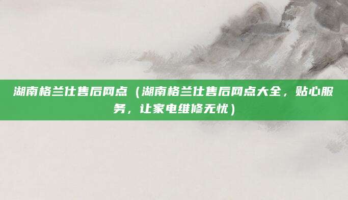 湖南格兰仕售后网点(湖南格兰仕售后网点大全,贴心服务,让家电维修无忧)