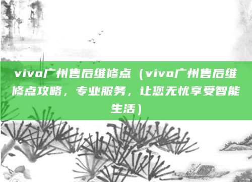 vivo广州售后维修点（vivo广州售后维修点攻略，专业服务，让您无忧享受智能生活）