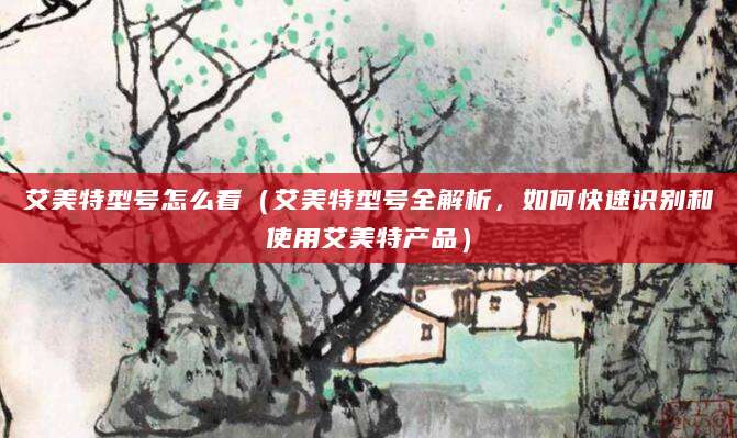 艾美特型号怎么看（艾美特型号全解析，如何快速识别和使用艾美特产品）