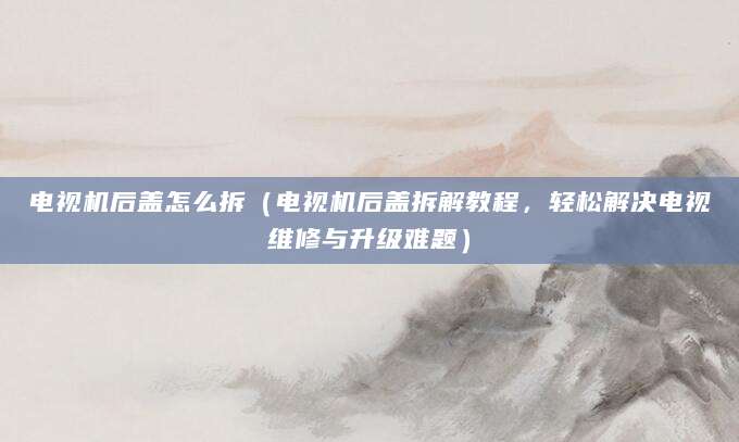 电视机后盖怎么拆（电视机后盖拆解教程，轻松解决电视维修与升级难题）