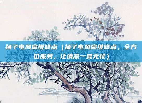 扬子电风扇维修点（扬子电风扇维修点，全方位服务，让清凉一夏无忧）