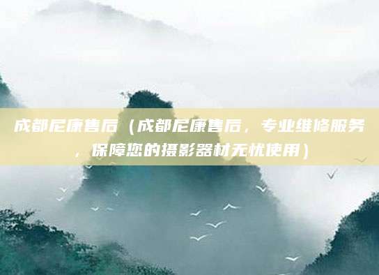成都尼康售后（成都尼康售后，专业维修服务，保障您的摄影器材无忧使用）