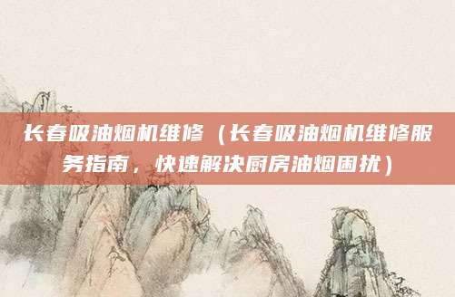长春吸油烟机维修（长春吸油烟机维修服务指南，快速解决厨房油烟困扰）