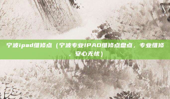宁波ipad维修点（宁波专业IPAD维修点盘点，专业维修，安心无忧）