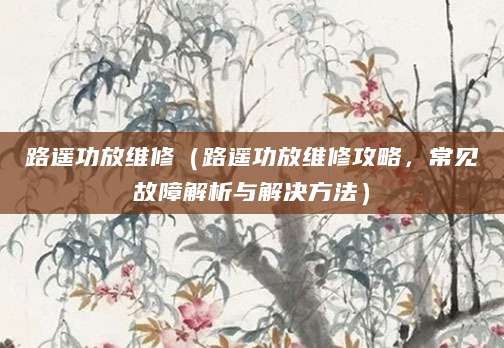 路遥功放维修（路遥功放维修攻略，常见故障解析与解决方法）