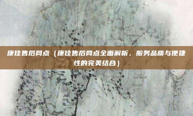 康佳售后网点（康佳售后网点全面解析，服务品质与便捷性的完美结合）