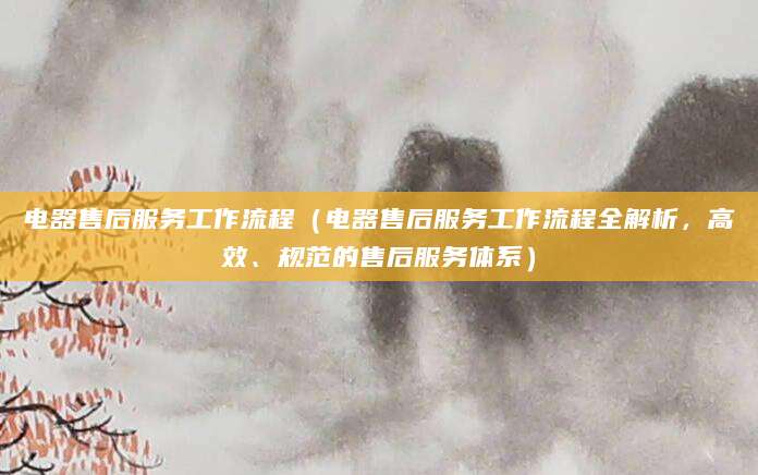 电器售后服务工作流程（电器售后服务工作流程全解析，高效、规范的售后服务体系）