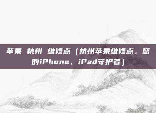 苹果 杭州 维修点（杭州苹果维修点，您的iPhone、iPad守护者）