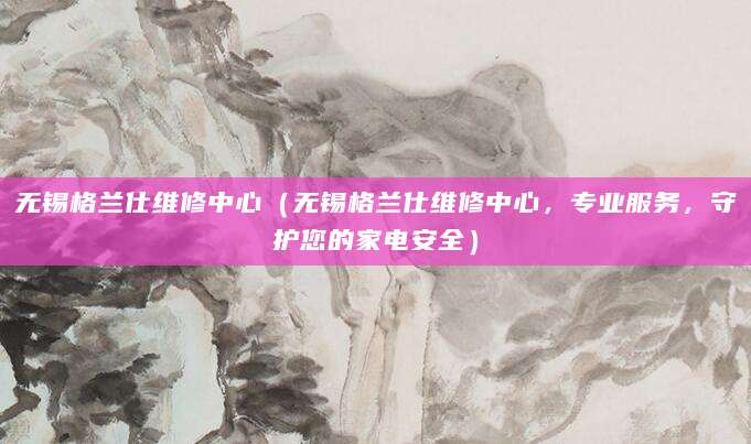无锡格兰仕维修中心（无锡格兰仕维修中心，专业服务，守护您的家电安全）