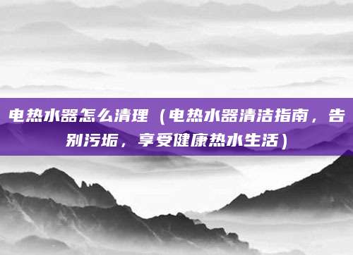 电热水器怎么清理（电热水器清洁指南，告别污垢，享受健康热水生活）