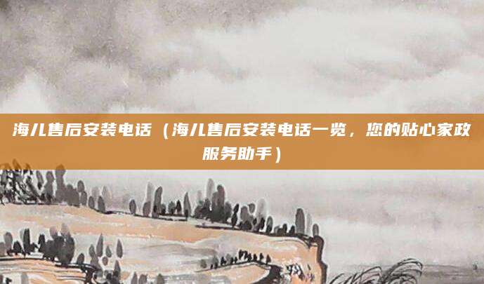 海儿售后安装电话（海儿售后安装电话一览，您的贴心家政服务助手）