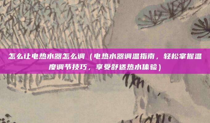 怎么让电热水器怎么调（电热水器调温指南，轻松掌握温度调节技巧，享受舒适热水体验）