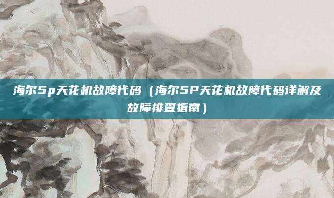 海尔5p天花机故障代码（海尔5P天花机故障代码详解及故障排查指南）