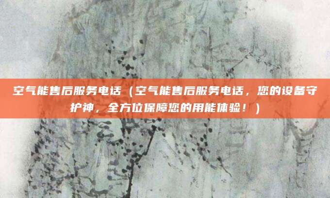 空气能售后服务电话（空气能售后服务电话，您的设备守护神，全方位保障您的用能体验！）