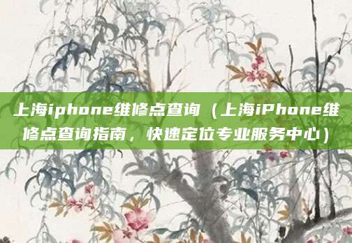 上海iphone维修点查询（上海iPhone维修点查询指南，快速定位专业服务中心）