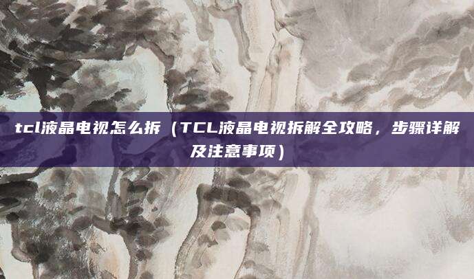 tcl液晶电视怎么拆（TCL液晶电视拆解全攻略，步骤详解及注意事项）
