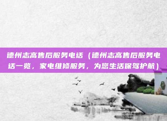 德州志高售后服务电话（德州志高售后服务电话一览，家电维修服务，为您生活保驾护航）