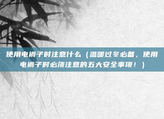 使用电褥子时注意什么（温暖过冬必备，使用电褥子时必须注意的五大安全事项！）