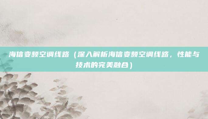 海信变频空调线路（深入解析海信变频空调线路，性能与技术的完美融合）