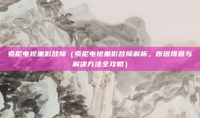 索尼电视重影故障（索尼电视重影故障解析，原因排查与解决方法全攻略）