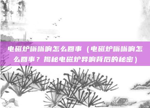 电磁炉嗡嗡响怎么回事（电磁炉嗡嗡响怎么回事？揭秘电磁炉异响背后的秘密）