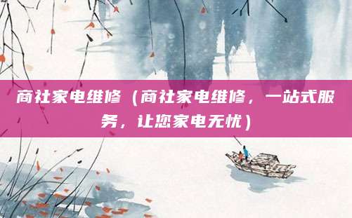 商社家电维修（商社家电维修，一站式服务，让您家电无忧）