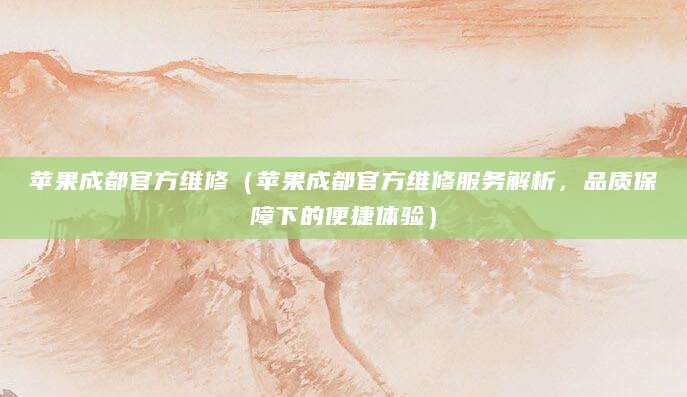 苹果成都官方维修（苹果成都官方维修服务解析，品质保障下的便捷体验）