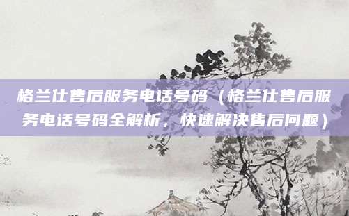 格兰仕售后服务电话号码（格兰仕售后服务电话号码全解析，快速解决售后问题）