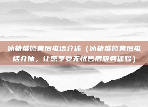 冰箱维修售后电话介休（冰箱维修售后电话介休，让您享受无忧售后服务体验）