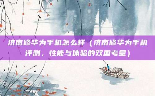 济南修华为手机怎么样（济南修华为手机评测，性能与体验的双重考量）
