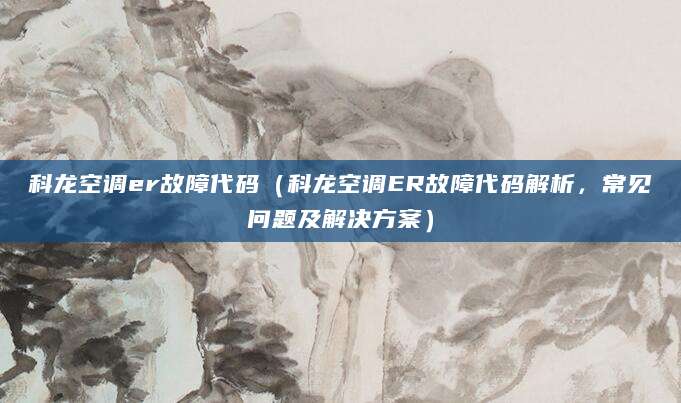 科龙空调er故障代码（科龙空调ER故障代码解析，常见问题及解决方案）