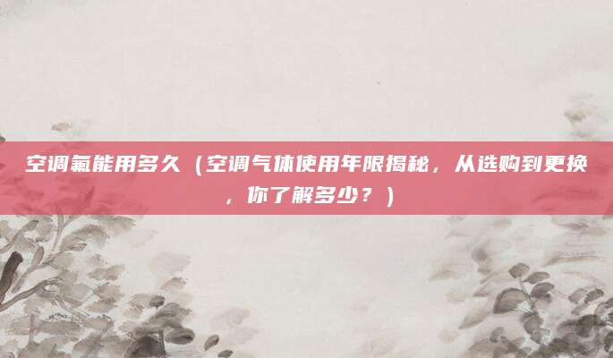 空调氟能用多久（空调气体使用年限揭秘，从选购到更换，你了解多少？）