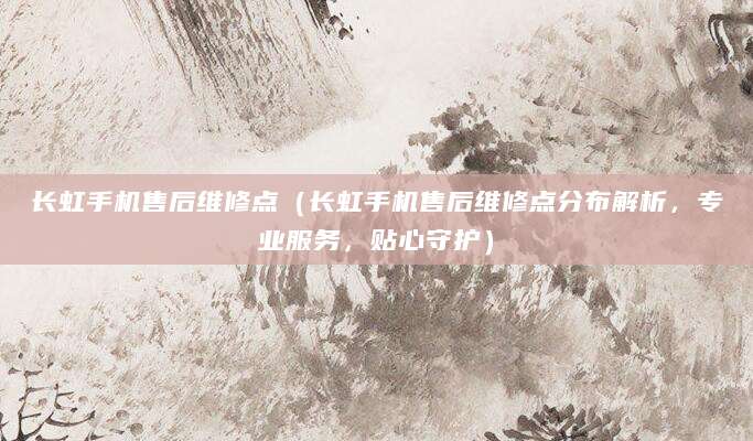 长虹手机售后维修点（长虹手机售后维修点分布解析，专业服务，贴心守护）