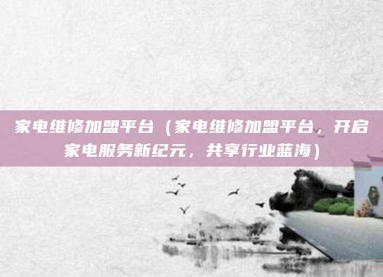 家电维修加盟平台（家电维修加盟平台，开启家电服务新纪元，共享行业蓝海）