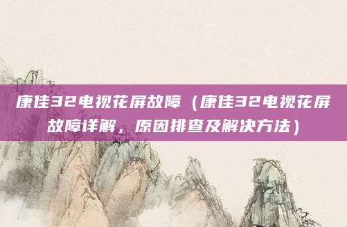 康佳32电视花屏故障（康佳32电视花屏故障详解，原因排查及解决方法）