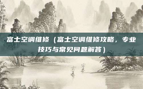 富士空调维修（富士空调维修攻略，专业技巧与常见问题解答）
