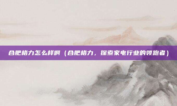 合肥格力怎么样啊（合肥格力，探索家电行业的领跑者）