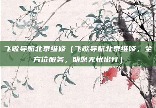 飞歌导航北京维修（飞歌导航北京维修，全方位服务，助您无忧出行）
