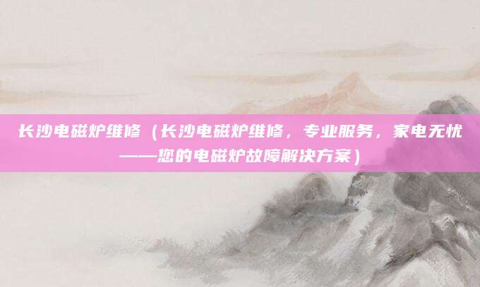 长沙电磁炉维修（长沙电磁炉维修，专业服务，家电无忧——您的电磁炉故障解决方案）
