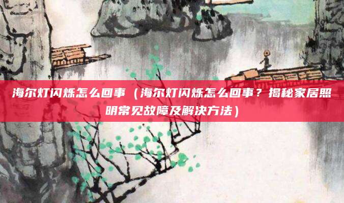 海尔灯闪烁怎么回事（海尔灯闪烁怎么回事？揭秘家居照明常见故障及解决方法）