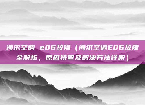 海尔空调 e06故障（海尔空调E06故障全解析，原因排查及解决方法详解）